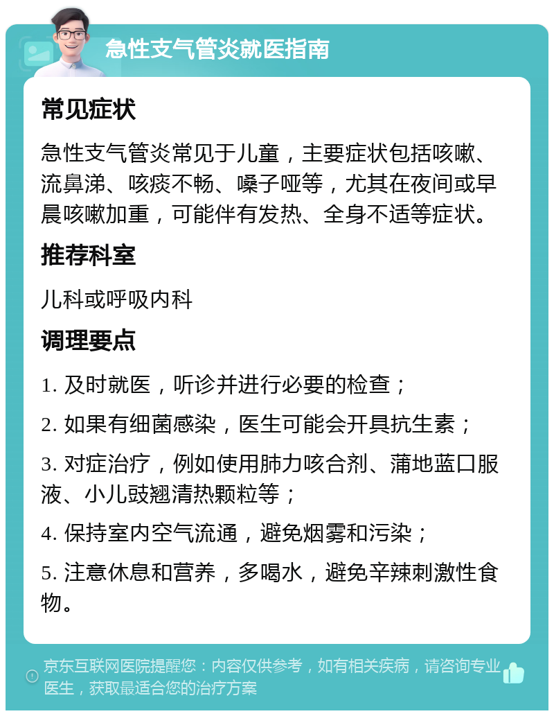 急性支气管炎就医指南 常见症状 急性支气管炎常见于儿童，主要症状包括咳嗽、流鼻涕、咳痰不畅、嗓子哑等，尤其在夜间或早晨咳嗽加重，可能伴有发热、全身不适等症状。 推荐科室 儿科或呼吸内科 调理要点 1. 及时就医，听诊并进行必要的检查； 2. 如果有细菌感染，医生可能会开具抗生素； 3. 对症治疗，例如使用肺力咳合剂、蒲地蓝口服液、小儿豉翘清热颗粒等； 4. 保持室内空气流通，避免烟雾和污染； 5. 注意休息和营养，多喝水，避免辛辣刺激性食物。