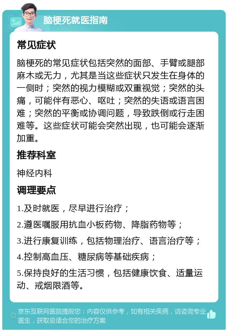 脑梗死就医指南 常见症状 脑梗死的常见症状包括突然的面部、手臂或腿部麻木或无力，尤其是当这些症状只发生在身体的一侧时；突然的视力模糊或双重视觉；突然的头痛，可能伴有恶心、呕吐；突然的失语或语言困难；突然的平衡或协调问题，导致跌倒或行走困难等。这些症状可能会突然出现，也可能会逐渐加重。 推荐科室 神经内科 调理要点 1.及时就医，尽早进行治疗； 2.遵医嘱服用抗血小板药物、降脂药物等； 3.进行康复训练，包括物理治疗、语言治疗等； 4.控制高血压、糖尿病等基础疾病； 5.保持良好的生活习惯，包括健康饮食、适量运动、戒烟限酒等。