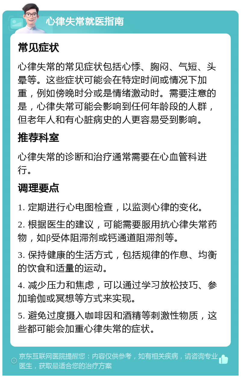 心律失常就医指南 常见症状 心律失常的常见症状包括心悸、胸闷、气短、头晕等。这些症状可能会在特定时间或情况下加重，例如傍晚时分或是情绪激动时。需要注意的是，心律失常可能会影响到任何年龄段的人群，但老年人和有心脏病史的人更容易受到影响。 推荐科室 心律失常的诊断和治疗通常需要在心血管科进行。 调理要点 1. 定期进行心电图检查，以监测心律的变化。 2. 根据医生的建议，可能需要服用抗心律失常药物，如β受体阻滞剂或钙通道阻滞剂等。 3. 保持健康的生活方式，包括规律的作息、均衡的饮食和适量的运动。 4. 减少压力和焦虑，可以通过学习放松技巧、参加瑜伽或冥想等方式来实现。 5. 避免过度摄入咖啡因和酒精等刺激性物质，这些都可能会加重心律失常的症状。