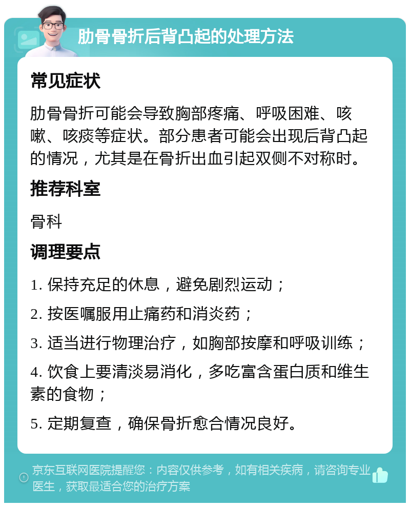 肋骨骨折后背凸起的处理方法 常见症状 肋骨骨折可能会导致胸部疼痛、呼吸困难、咳嗽、咳痰等症状。部分患者可能会出现后背凸起的情况，尤其是在骨折出血引起双侧不对称时。 推荐科室 骨科 调理要点 1. 保持充足的休息，避免剧烈运动； 2. 按医嘱服用止痛药和消炎药； 3. 适当进行物理治疗，如胸部按摩和呼吸训练； 4. 饮食上要清淡易消化，多吃富含蛋白质和维生素的食物； 5. 定期复查，确保骨折愈合情况良好。