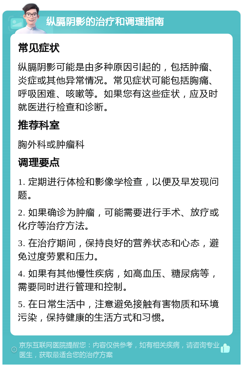 纵膈阴影的治疗和调理指南 常见症状 纵膈阴影可能是由多种原因引起的，包括肿瘤、炎症或其他异常情况。常见症状可能包括胸痛、呼吸困难、咳嗽等。如果您有这些症状，应及时就医进行检查和诊断。 推荐科室 胸外科或肿瘤科 调理要点 1. 定期进行体检和影像学检查，以便及早发现问题。 2. 如果确诊为肿瘤，可能需要进行手术、放疗或化疗等治疗方法。 3. 在治疗期间，保持良好的营养状态和心态，避免过度劳累和压力。 4. 如果有其他慢性疾病，如高血压、糖尿病等，需要同时进行管理和控制。 5. 在日常生活中，注意避免接触有害物质和环境污染，保持健康的生活方式和习惯。