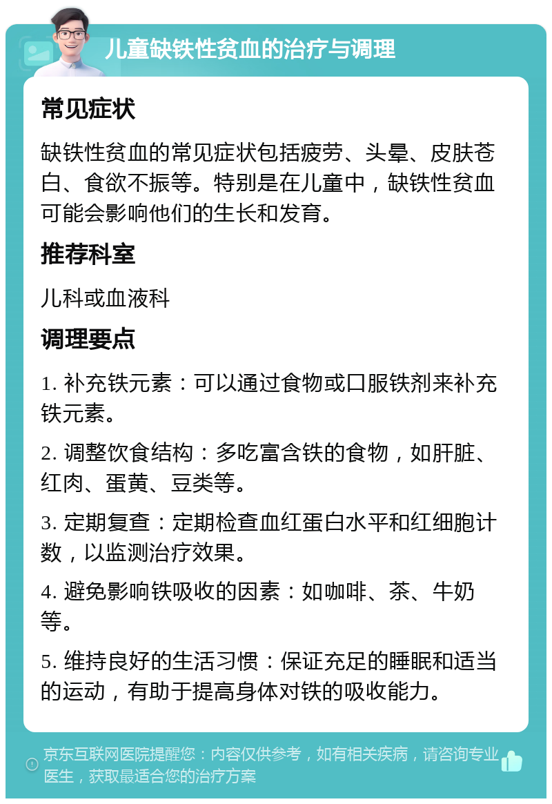 儿童缺铁性贫血的治疗与调理 常见症状 缺铁性贫血的常见症状包括疲劳、头晕、皮肤苍白、食欲不振等。特别是在儿童中，缺铁性贫血可能会影响他们的生长和发育。 推荐科室 儿科或血液科 调理要点 1. 补充铁元素：可以通过食物或口服铁剂来补充铁元素。 2. 调整饮食结构：多吃富含铁的食物，如肝脏、红肉、蛋黄、豆类等。 3. 定期复查：定期检查血红蛋白水平和红细胞计数，以监测治疗效果。 4. 避免影响铁吸收的因素：如咖啡、茶、牛奶等。 5. 维持良好的生活习惯：保证充足的睡眠和适当的运动，有助于提高身体对铁的吸收能力。