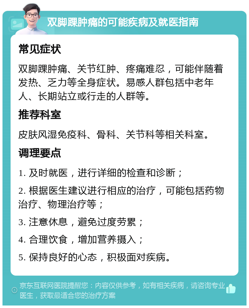 双脚踝肿痛的可能疾病及就医指南 常见症状 双脚踝肿痛、关节红肿、疼痛难忍，可能伴随着发热、乏力等全身症状。易感人群包括中老年人、长期站立或行走的人群等。 推荐科室 皮肤风湿免疫科、骨科、关节科等相关科室。 调理要点 1. 及时就医，进行详细的检查和诊断； 2. 根据医生建议进行相应的治疗，可能包括药物治疗、物理治疗等； 3. 注意休息，避免过度劳累； 4. 合理饮食，增加营养摄入； 5. 保持良好的心态，积极面对疾病。