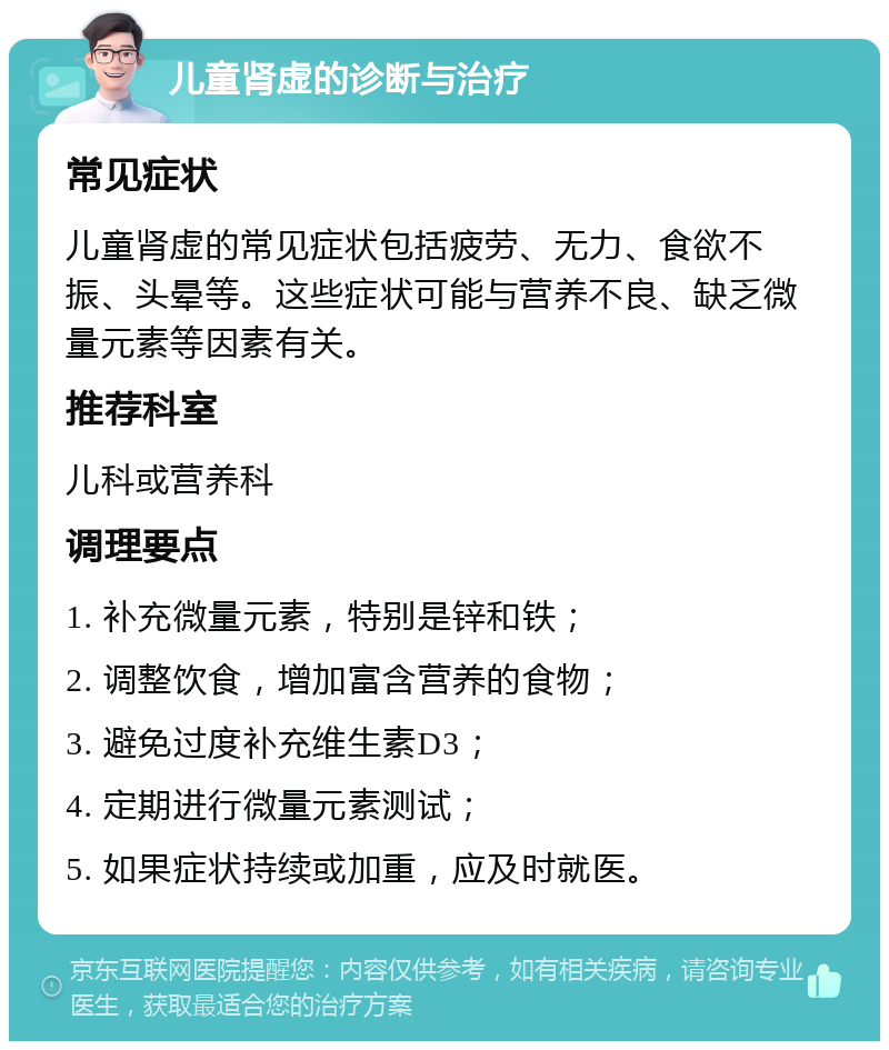 儿童肾虚的诊断与治疗 常见症状 儿童肾虚的常见症状包括疲劳、无力、食欲不振、头晕等。这些症状可能与营养不良、缺乏微量元素等因素有关。 推荐科室 儿科或营养科 调理要点 1. 补充微量元素，特别是锌和铁； 2. 调整饮食，增加富含营养的食物； 3. 避免过度补充维生素D3； 4. 定期进行微量元素测试； 5. 如果症状持续或加重，应及时就医。