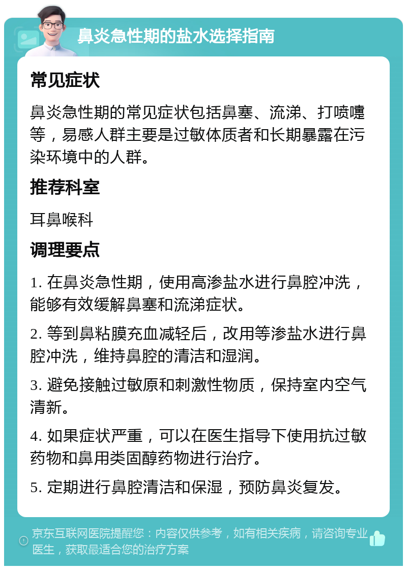 鼻炎急性期的盐水选择指南 常见症状 鼻炎急性期的常见症状包括鼻塞、流涕、打喷嚏等，易感人群主要是过敏体质者和长期暴露在污染环境中的人群。 推荐科室 耳鼻喉科 调理要点 1. 在鼻炎急性期，使用高渗盐水进行鼻腔冲洗，能够有效缓解鼻塞和流涕症状。 2. 等到鼻粘膜充血减轻后，改用等渗盐水进行鼻腔冲洗，维持鼻腔的清洁和湿润。 3. 避免接触过敏原和刺激性物质，保持室内空气清新。 4. 如果症状严重，可以在医生指导下使用抗过敏药物和鼻用类固醇药物进行治疗。 5. 定期进行鼻腔清洁和保湿，预防鼻炎复发。