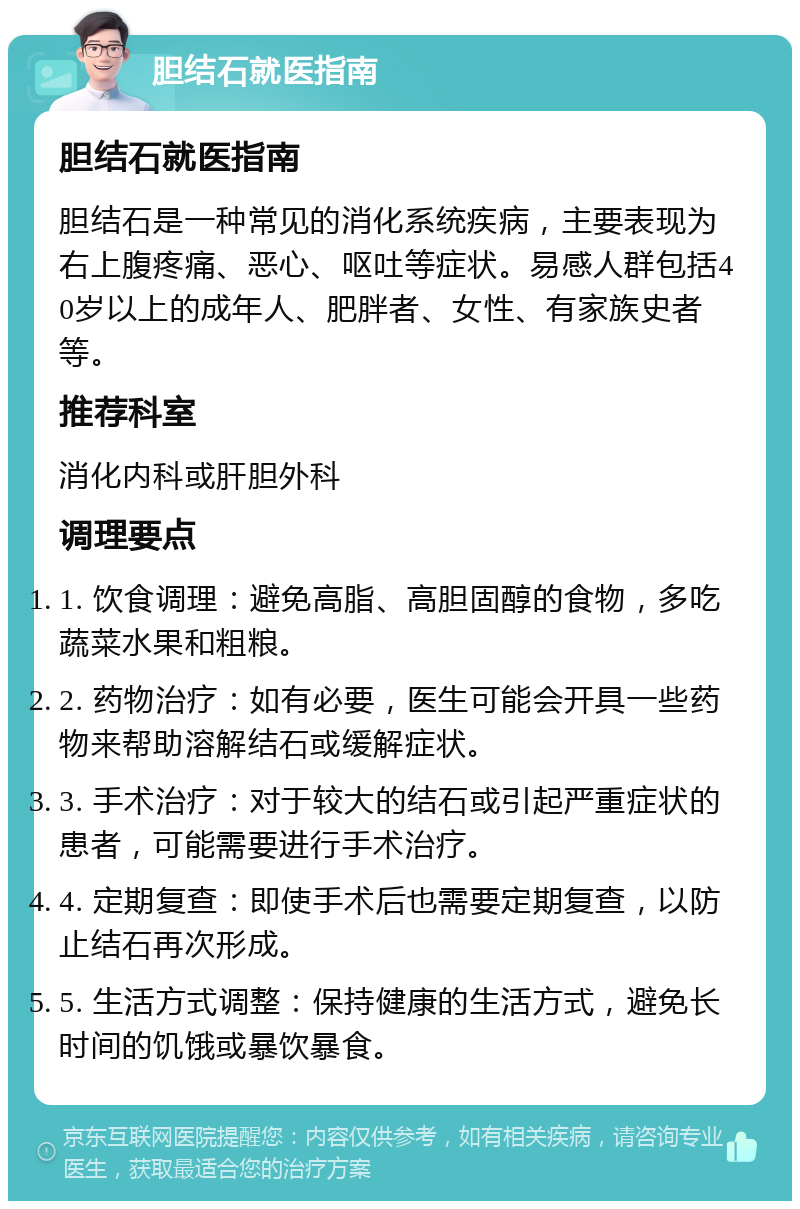 胆结石就医指南 胆结石就医指南 胆结石是一种常见的消化系统疾病，主要表现为右上腹疼痛、恶心、呕吐等症状。易感人群包括40岁以上的成年人、肥胖者、女性、有家族史者等。 推荐科室 消化内科或肝胆外科 调理要点 1. 饮食调理：避免高脂、高胆固醇的食物，多吃蔬菜水果和粗粮。 2. 药物治疗：如有必要，医生可能会开具一些药物来帮助溶解结石或缓解症状。 3. 手术治疗：对于较大的结石或引起严重症状的患者，可能需要进行手术治疗。 4. 定期复查：即使手术后也需要定期复查，以防止结石再次形成。 5. 生活方式调整：保持健康的生活方式，避免长时间的饥饿或暴饮暴食。