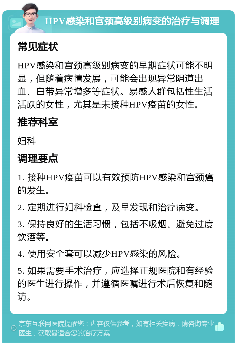 HPV感染和宫颈高级别病变的治疗与调理 常见症状 HPV感染和宫颈高级别病变的早期症状可能不明显，但随着病情发展，可能会出现异常阴道出血、白带异常增多等症状。易感人群包括性生活活跃的女性，尤其是未接种HPV疫苗的女性。 推荐科室 妇科 调理要点 1. 接种HPV疫苗可以有效预防HPV感染和宫颈癌的发生。 2. 定期进行妇科检查，及早发现和治疗病变。 3. 保持良好的生活习惯，包括不吸烟、避免过度饮酒等。 4. 使用安全套可以减少HPV感染的风险。 5. 如果需要手术治疗，应选择正规医院和有经验的医生进行操作，并遵循医嘱进行术后恢复和随访。