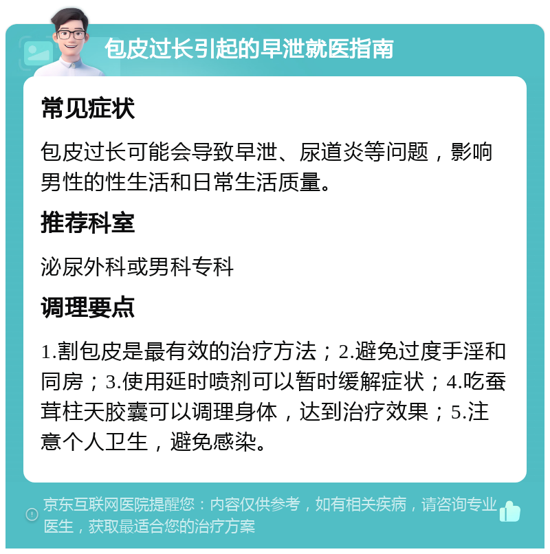 包皮过长引起的早泄就医指南 常见症状 包皮过长可能会导致早泄、尿道炎等问题，影响男性的性生活和日常生活质量。 推荐科室 泌尿外科或男科专科 调理要点 1.割包皮是最有效的治疗方法；2.避免过度手淫和同房；3.使用延时喷剂可以暂时缓解症状；4.吃蚕茸柱天胶囊可以调理身体，达到治疗效果；5.注意个人卫生，避免感染。