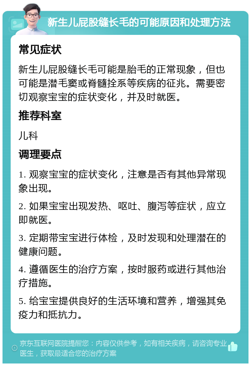 新生儿屁股缝长毛的可能原因和处理方法 常见症状 新生儿屁股缝长毛可能是胎毛的正常现象，但也可能是潜毛窦或脊髓拴系等疾病的征兆。需要密切观察宝宝的症状变化，并及时就医。 推荐科室 儿科 调理要点 1. 观察宝宝的症状变化，注意是否有其他异常现象出现。 2. 如果宝宝出现发热、呕吐、腹泻等症状，应立即就医。 3. 定期带宝宝进行体检，及时发现和处理潜在的健康问题。 4. 遵循医生的治疗方案，按时服药或进行其他治疗措施。 5. 给宝宝提供良好的生活环境和营养，增强其免疫力和抵抗力。