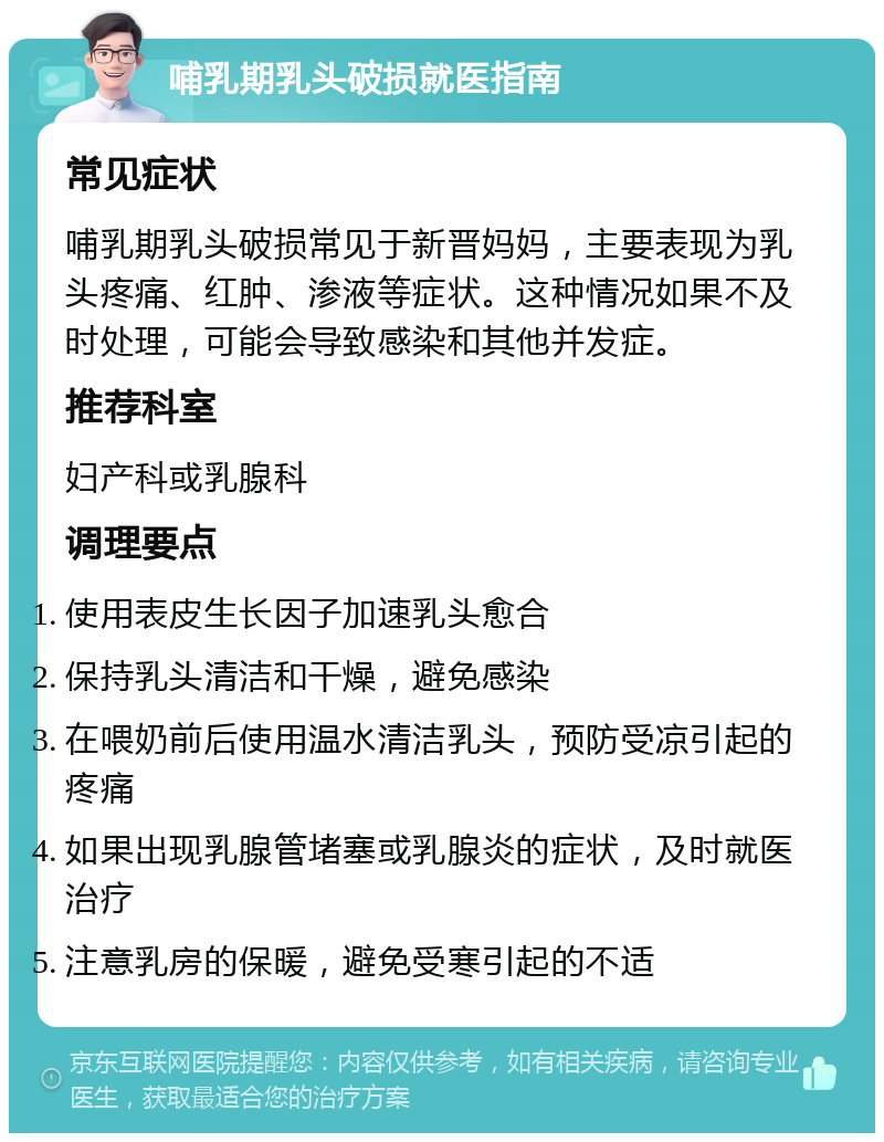 哺乳期乳头破损就医指南 常见症状 哺乳期乳头破损常见于新晋妈妈，主要表现为乳头疼痛、红肿、渗液等症状。这种情况如果不及时处理，可能会导致感染和其他并发症。 推荐科室 妇产科或乳腺科 调理要点 使用表皮生长因子加速乳头愈合 保持乳头清洁和干燥，避免感染 在喂奶前后使用温水清洁乳头，预防受凉引起的疼痛 如果出现乳腺管堵塞或乳腺炎的症状，及时就医治疗 注意乳房的保暖，避免受寒引起的不适