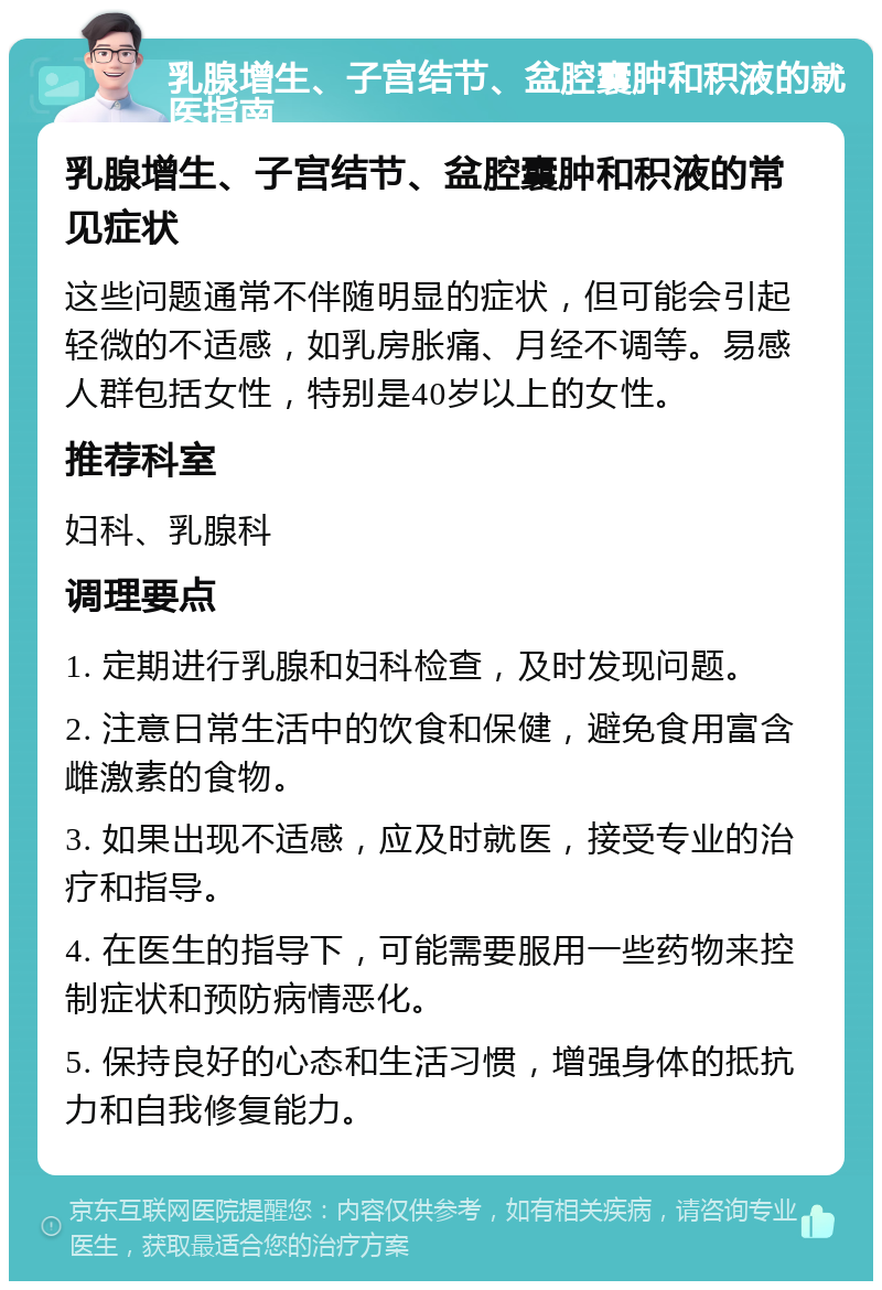 乳腺增生、子宫结节、盆腔囊肿和积液的就医指南 乳腺增生、子宫结节、盆腔囊肿和积液的常见症状 这些问题通常不伴随明显的症状，但可能会引起轻微的不适感，如乳房胀痛、月经不调等。易感人群包括女性，特别是40岁以上的女性。 推荐科室 妇科、乳腺科 调理要点 1. 定期进行乳腺和妇科检查，及时发现问题。 2. 注意日常生活中的饮食和保健，避免食用富含雌激素的食物。 3. 如果出现不适感，应及时就医，接受专业的治疗和指导。 4. 在医生的指导下，可能需要服用一些药物来控制症状和预防病情恶化。 5. 保持良好的心态和生活习惯，增强身体的抵抗力和自我修复能力。