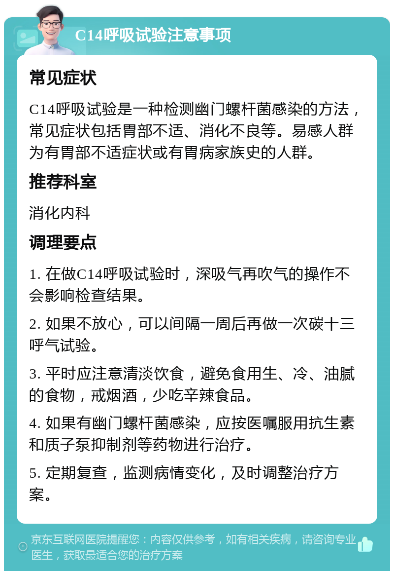 C14呼吸试验注意事项 常见症状 C14呼吸试验是一种检测幽门螺杆菌感染的方法，常见症状包括胃部不适、消化不良等。易感人群为有胃部不适症状或有胃病家族史的人群。 推荐科室 消化内科 调理要点 1. 在做C14呼吸试验时，深吸气再吹气的操作不会影响检查结果。 2. 如果不放心，可以间隔一周后再做一次碳十三呼气试验。 3. 平时应注意清淡饮食，避免食用生、冷、油腻的食物，戒烟酒，少吃辛辣食品。 4. 如果有幽门螺杆菌感染，应按医嘱服用抗生素和质子泵抑制剂等药物进行治疗。 5. 定期复查，监测病情变化，及时调整治疗方案。