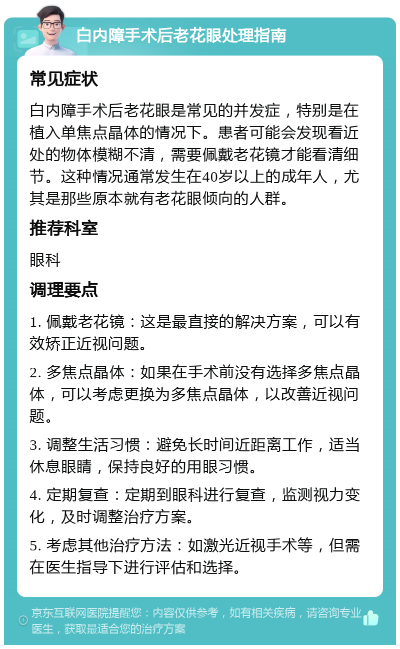 白内障手术后老花眼处理指南 常见症状 白内障手术后老花眼是常见的并发症，特别是在植入单焦点晶体的情况下。患者可能会发现看近处的物体模糊不清，需要佩戴老花镜才能看清细节。这种情况通常发生在40岁以上的成年人，尤其是那些原本就有老花眼倾向的人群。 推荐科室 眼科 调理要点 1. 佩戴老花镜：这是最直接的解决方案，可以有效矫正近视问题。 2. 多焦点晶体：如果在手术前没有选择多焦点晶体，可以考虑更换为多焦点晶体，以改善近视问题。 3. 调整生活习惯：避免长时间近距离工作，适当休息眼睛，保持良好的用眼习惯。 4. 定期复查：定期到眼科进行复查，监测视力变化，及时调整治疗方案。 5. 考虑其他治疗方法：如激光近视手术等，但需在医生指导下进行评估和选择。