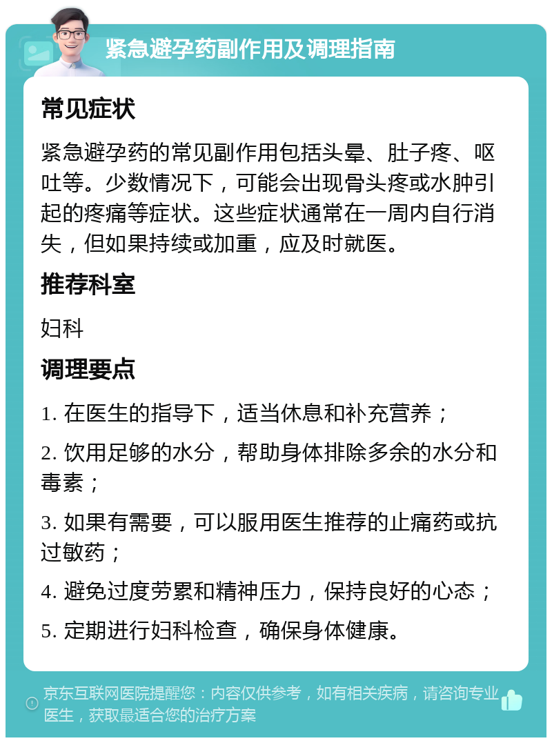 紧急避孕药副作用及调理指南 常见症状 紧急避孕药的常见副作用包括头晕、肚子疼、呕吐等。少数情况下，可能会出现骨头疼或水肿引起的疼痛等症状。这些症状通常在一周内自行消失，但如果持续或加重，应及时就医。 推荐科室 妇科 调理要点 1. 在医生的指导下，适当休息和补充营养； 2. 饮用足够的水分，帮助身体排除多余的水分和毒素； 3. 如果有需要，可以服用医生推荐的止痛药或抗过敏药； 4. 避免过度劳累和精神压力，保持良好的心态； 5. 定期进行妇科检查，确保身体健康。