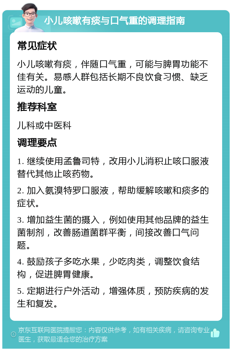 小儿咳嗽有痰与口气重的调理指南 常见症状 小儿咳嗽有痰，伴随口气重，可能与脾胃功能不佳有关。易感人群包括长期不良饮食习惯、缺乏运动的儿童。 推荐科室 儿科或中医科 调理要点 1. 继续使用孟鲁司特，改用小儿消积止咳口服液替代其他止咳药物。 2. 加入氨溴特罗口服液，帮助缓解咳嗽和痰多的症状。 3. 增加益生菌的摄入，例如使用其他品牌的益生菌制剂，改善肠道菌群平衡，间接改善口气问题。 4. 鼓励孩子多吃水果，少吃肉类，调整饮食结构，促进脾胃健康。 5. 定期进行户外活动，增强体质，预防疾病的发生和复发。