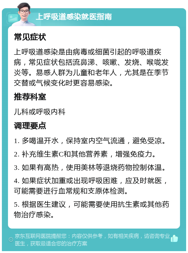 上呼吸道感染就医指南 常见症状 上呼吸道感染是由病毒或细菌引起的呼吸道疾病，常见症状包括流鼻涕、咳嗽、发烧、喉咙发炎等。易感人群为儿童和老年人，尤其是在季节交替或气候变化时更容易感染。 推荐科室 儿科或呼吸内科 调理要点 1. 多喝温开水，保持室内空气流通，避免受凉。 2. 补充维生素C和其他营养素，增强免疫力。 3. 如果有高热，使用美林等退烧药物控制体温。 4. 如果症状加重或出现呼吸困难，应及时就医，可能需要进行血常规和支原体检测。 5. 根据医生建议，可能需要使用抗生素或其他药物治疗感染。