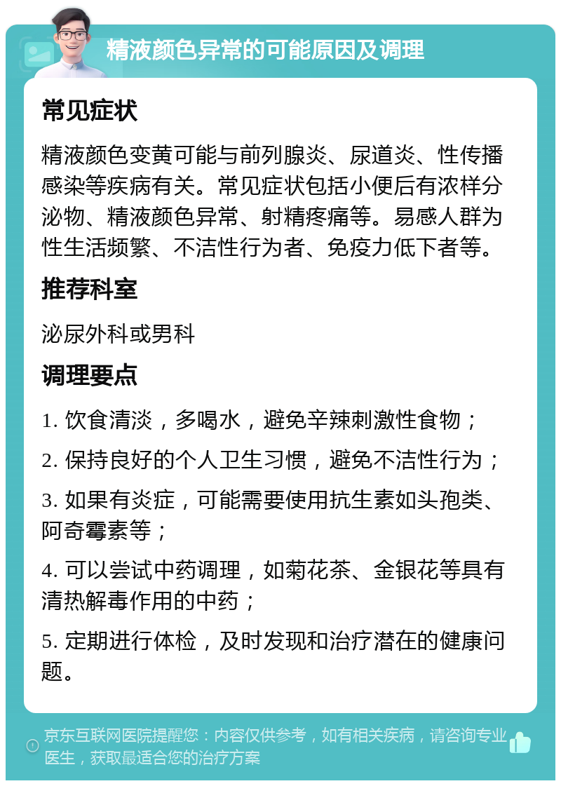 精液颜色异常的可能原因及调理 常见症状 精液颜色变黄可能与前列腺炎、尿道炎、性传播感染等疾病有关。常见症状包括小便后有浓样分泌物、精液颜色异常、射精疼痛等。易感人群为性生活频繁、不洁性行为者、免疫力低下者等。 推荐科室 泌尿外科或男科 调理要点 1. 饮食清淡，多喝水，避免辛辣刺激性食物； 2. 保持良好的个人卫生习惯，避免不洁性行为； 3. 如果有炎症，可能需要使用抗生素如头孢类、阿奇霉素等； 4. 可以尝试中药调理，如菊花茶、金银花等具有清热解毒作用的中药； 5. 定期进行体检，及时发现和治疗潜在的健康问题。