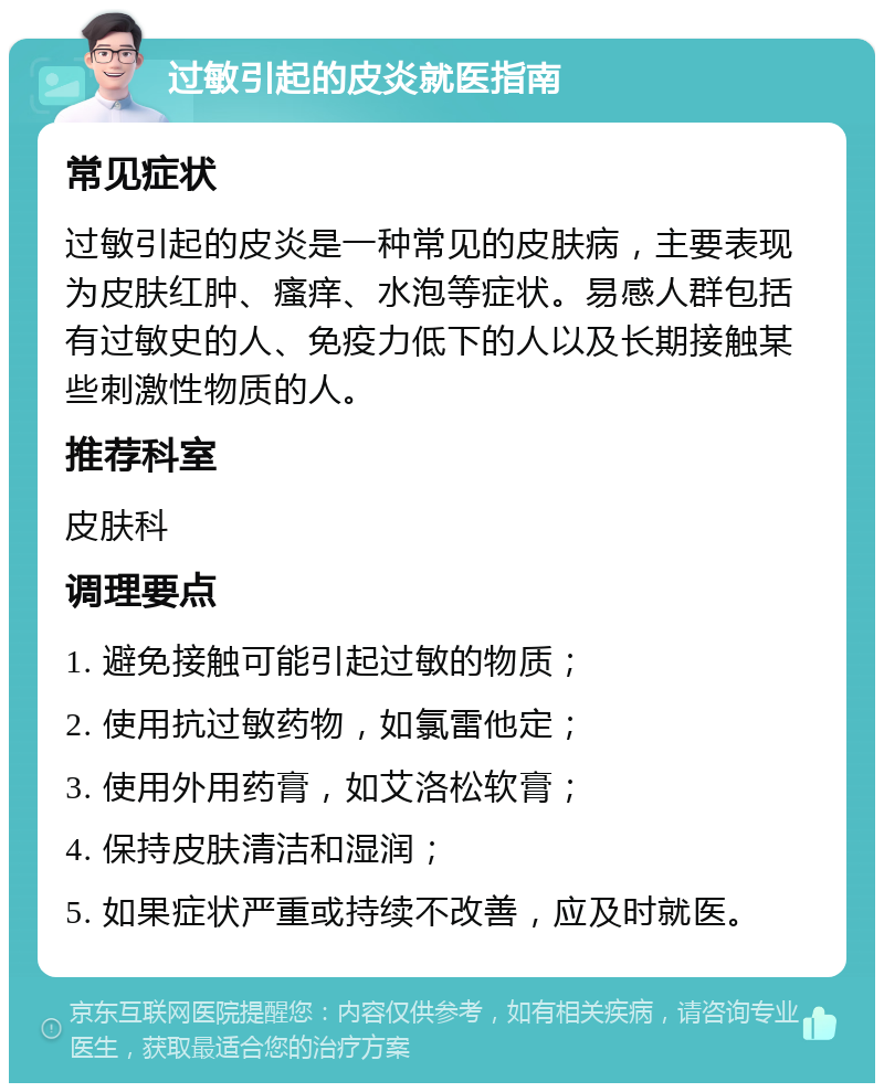 过敏引起的皮炎就医指南 常见症状 过敏引起的皮炎是一种常见的皮肤病，主要表现为皮肤红肿、瘙痒、水泡等症状。易感人群包括有过敏史的人、免疫力低下的人以及长期接触某些刺激性物质的人。 推荐科室 皮肤科 调理要点 1. 避免接触可能引起过敏的物质； 2. 使用抗过敏药物，如氯雷他定； 3. 使用外用药膏，如艾洛松软膏； 4. 保持皮肤清洁和湿润； 5. 如果症状严重或持续不改善，应及时就医。