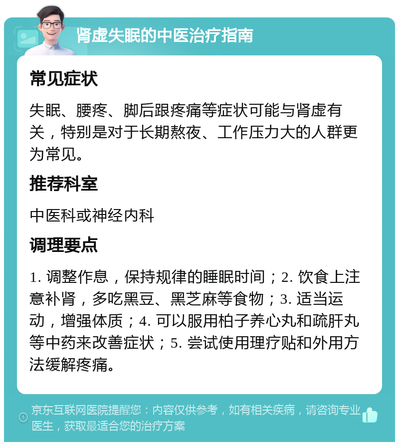 肾虚失眠的中医治疗指南 常见症状 失眠、腰疼、脚后跟疼痛等症状可能与肾虚有关，特别是对于长期熬夜、工作压力大的人群更为常见。 推荐科室 中医科或神经内科 调理要点 1. 调整作息，保持规律的睡眠时间；2. 饮食上注意补肾，多吃黑豆、黑芝麻等食物；3. 适当运动，增强体质；4. 可以服用柏子养心丸和疏肝丸等中药来改善症状；5. 尝试使用理疗贴和外用方法缓解疼痛。