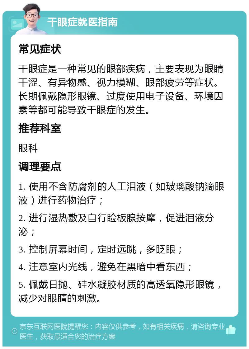 干眼症就医指南 常见症状 干眼症是一种常见的眼部疾病，主要表现为眼睛干涩、有异物感、视力模糊、眼部疲劳等症状。长期佩戴隐形眼镜、过度使用电子设备、环境因素等都可能导致干眼症的发生。 推荐科室 眼科 调理要点 1. 使用不含防腐剂的人工泪液（如玻璃酸钠滴眼液）进行药物治疗； 2. 进行湿热敷及自行睑板腺按摩，促进泪液分泌； 3. 控制屏幕时间，定时远眺，多眨眼； 4. 注意室内光线，避免在黑暗中看东西； 5. 佩戴日抛、硅水凝胶材质的高透氧隐形眼镜，减少对眼睛的刺激。