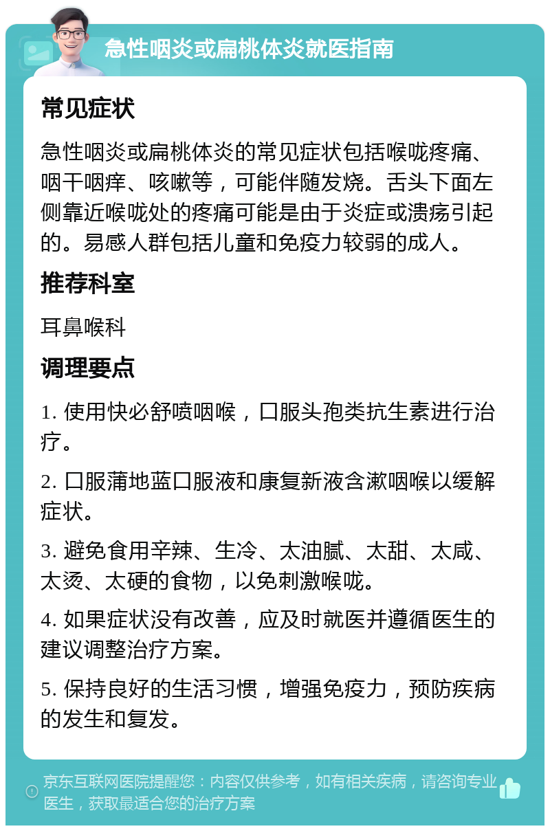 急性咽炎或扁桃体炎就医指南 常见症状 急性咽炎或扁桃体炎的常见症状包括喉咙疼痛、咽干咽痒、咳嗽等，可能伴随发烧。舌头下面左侧靠近喉咙处的疼痛可能是由于炎症或溃疡引起的。易感人群包括儿童和免疫力较弱的成人。 推荐科室 耳鼻喉科 调理要点 1. 使用快必舒喷咽喉，口服头孢类抗生素进行治疗。 2. 口服蒲地蓝口服液和康复新液含漱咽喉以缓解症状。 3. 避免食用辛辣、生冷、太油腻、太甜、太咸、太烫、太硬的食物，以免刺激喉咙。 4. 如果症状没有改善，应及时就医并遵循医生的建议调整治疗方案。 5. 保持良好的生活习惯，增强免疫力，预防疾病的发生和复发。