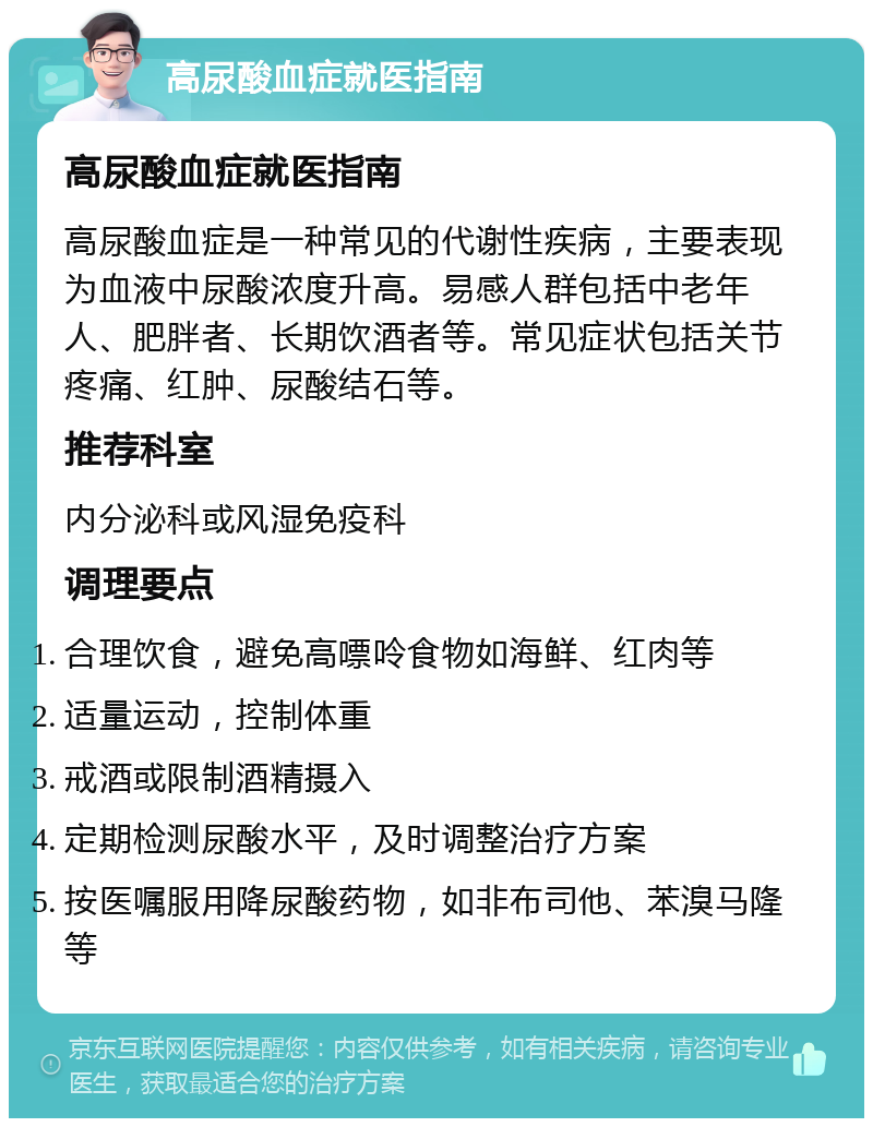 高尿酸血症就医指南 高尿酸血症就医指南 高尿酸血症是一种常见的代谢性疾病，主要表现为血液中尿酸浓度升高。易感人群包括中老年人、肥胖者、长期饮酒者等。常见症状包括关节疼痛、红肿、尿酸结石等。 推荐科室 内分泌科或风湿免疫科 调理要点 合理饮食，避免高嘌呤食物如海鲜、红肉等 适量运动，控制体重 戒酒或限制酒精摄入 定期检测尿酸水平，及时调整治疗方案 按医嘱服用降尿酸药物，如非布司他、苯溴马隆等