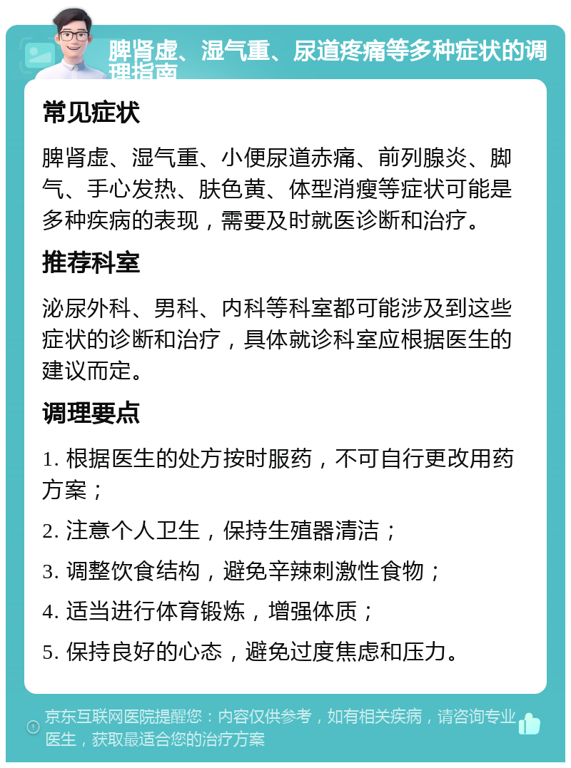 脾肾虚、湿气重、尿道疼痛等多种症状的调理指南 常见症状 脾肾虚、湿气重、小便尿道赤痛、前列腺炎、脚气、手心发热、肤色黄、体型消瘦等症状可能是多种疾病的表现，需要及时就医诊断和治疗。 推荐科室 泌尿外科、男科、内科等科室都可能涉及到这些症状的诊断和治疗，具体就诊科室应根据医生的建议而定。 调理要点 1. 根据医生的处方按时服药，不可自行更改用药方案； 2. 注意个人卫生，保持生殖器清洁； 3. 调整饮食结构，避免辛辣刺激性食物； 4. 适当进行体育锻炼，增强体质； 5. 保持良好的心态，避免过度焦虑和压力。