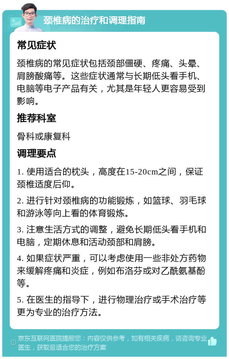 颈椎病的治疗和调理指南 常见症状 颈椎病的常见症状包括颈部僵硬、疼痛、头晕、肩膀酸痛等。这些症状通常与长期低头看手机、电脑等电子产品有关，尤其是年轻人更容易受到影响。 推荐科室 骨科或康复科 调理要点 1. 使用适合的枕头，高度在15-20cm之间，保证颈椎适度后仰。 2. 进行针对颈椎病的功能锻炼，如篮球、羽毛球和游泳等向上看的体育锻炼。 3. 注意生活方式的调整，避免长期低头看手机和电脑，定期休息和活动颈部和肩膀。 4. 如果症状严重，可以考虑使用一些非处方药物来缓解疼痛和炎症，例如布洛芬或对乙酰氨基酚等。 5. 在医生的指导下，进行物理治疗或手术治疗等更为专业的治疗方法。