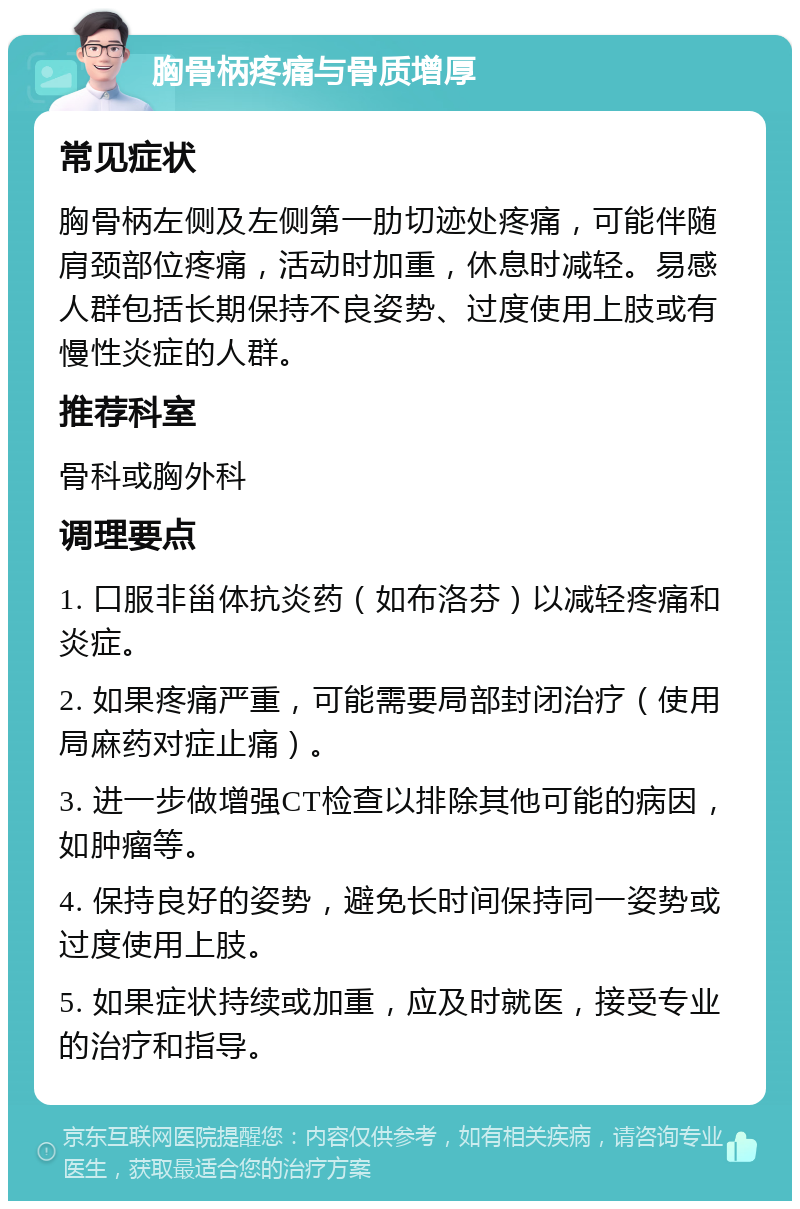 胸骨柄疼痛与骨质增厚 常见症状 胸骨柄左侧及左侧第一肋切迹处疼痛，可能伴随肩颈部位疼痛，活动时加重，休息时减轻。易感人群包括长期保持不良姿势、过度使用上肢或有慢性炎症的人群。 推荐科室 骨科或胸外科 调理要点 1. 口服非甾体抗炎药（如布洛芬）以减轻疼痛和炎症。 2. 如果疼痛严重，可能需要局部封闭治疗（使用局麻药对症止痛）。 3. 进一步做增强CT检查以排除其他可能的病因，如肿瘤等。 4. 保持良好的姿势，避免长时间保持同一姿势或过度使用上肢。 5. 如果症状持续或加重，应及时就医，接受专业的治疗和指导。