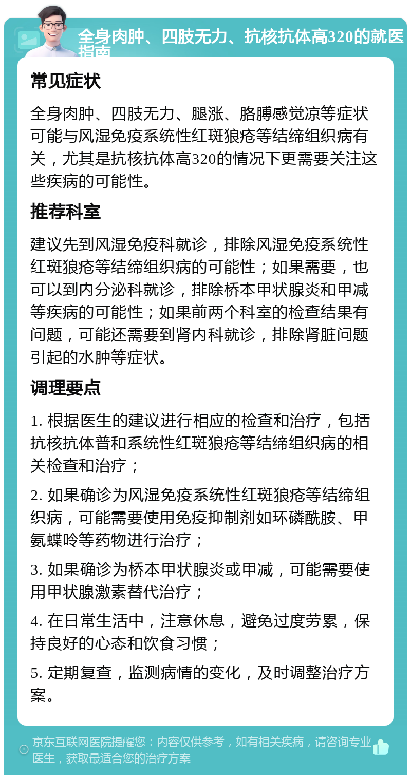 全身肉肿、四肢无力、抗核抗体高320的就医指南 常见症状 全身肉肿、四肢无力、腿涨、胳膊感觉凉等症状可能与风湿免疫系统性红斑狼疮等结缔组织病有关，尤其是抗核抗体高320的情况下更需要关注这些疾病的可能性。 推荐科室 建议先到风湿免疫科就诊，排除风湿免疫系统性红斑狼疮等结缔组织病的可能性；如果需要，也可以到内分泌科就诊，排除桥本甲状腺炎和甲减等疾病的可能性；如果前两个科室的检查结果有问题，可能还需要到肾内科就诊，排除肾脏问题引起的水肿等症状。 调理要点 1. 根据医生的建议进行相应的检查和治疗，包括抗核抗体普和系统性红斑狼疮等结缔组织病的相关检查和治疗； 2. 如果确诊为风湿免疫系统性红斑狼疮等结缔组织病，可能需要使用免疫抑制剂如环磷酰胺、甲氨蝶呤等药物进行治疗； 3. 如果确诊为桥本甲状腺炎或甲减，可能需要使用甲状腺激素替代治疗； 4. 在日常生活中，注意休息，避免过度劳累，保持良好的心态和饮食习惯； 5. 定期复查，监测病情的变化，及时调整治疗方案。