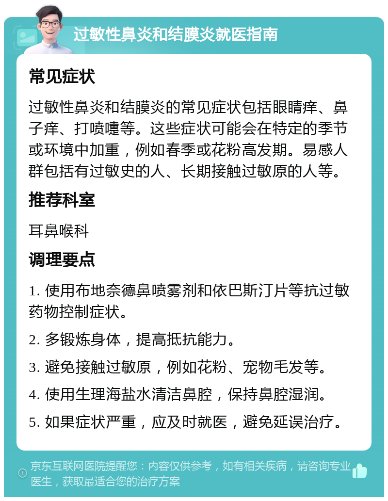 过敏性鼻炎和结膜炎就医指南 常见症状 过敏性鼻炎和结膜炎的常见症状包括眼睛痒、鼻子痒、打喷嚏等。这些症状可能会在特定的季节或环境中加重，例如春季或花粉高发期。易感人群包括有过敏史的人、长期接触过敏原的人等。 推荐科室 耳鼻喉科 调理要点 1. 使用布地奈德鼻喷雾剂和依巴斯汀片等抗过敏药物控制症状。 2. 多锻炼身体，提高抵抗能力。 3. 避免接触过敏原，例如花粉、宠物毛发等。 4. 使用生理海盐水清洁鼻腔，保持鼻腔湿润。 5. 如果症状严重，应及时就医，避免延误治疗。