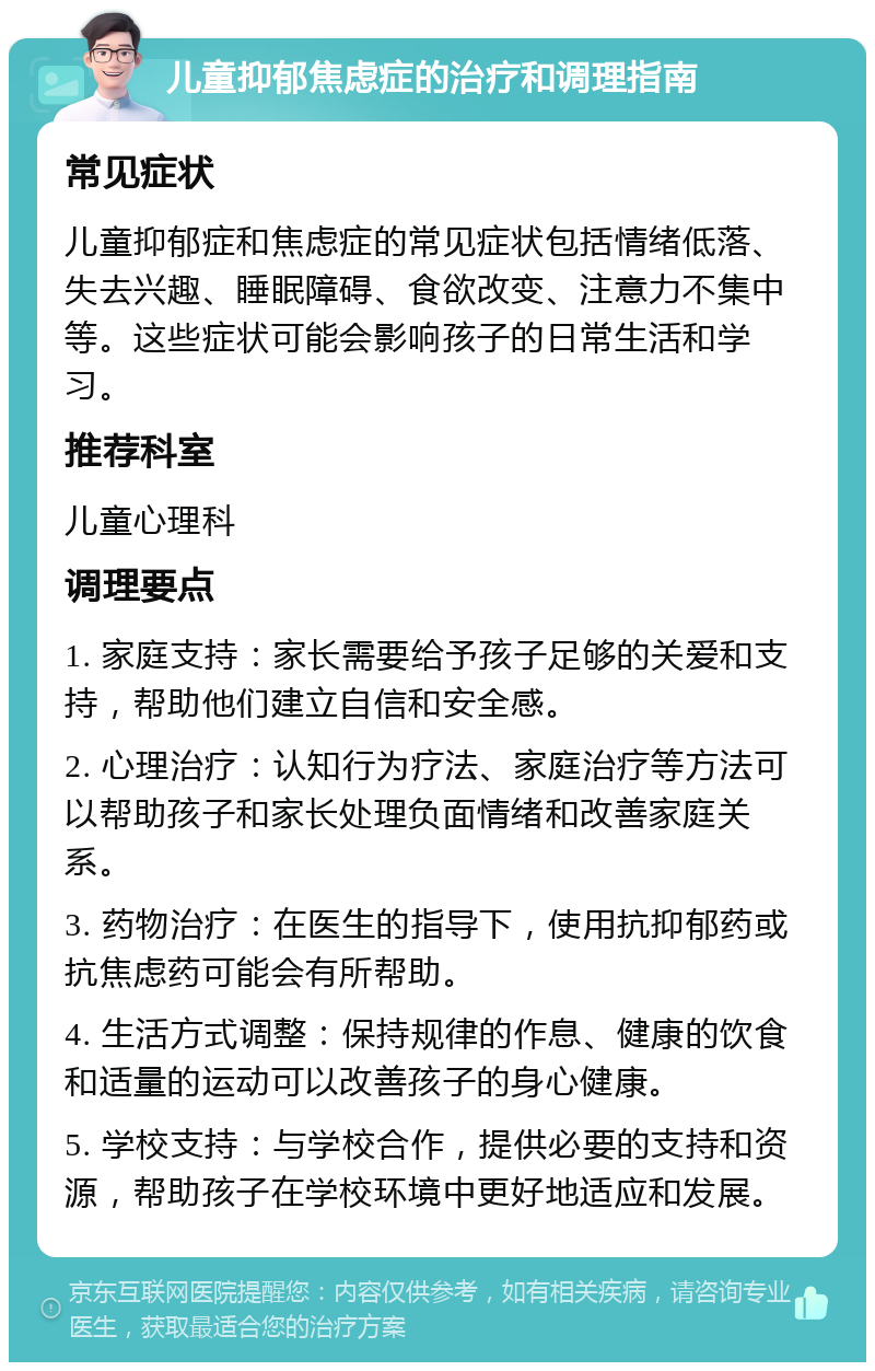 儿童抑郁焦虑症的治疗和调理指南 常见症状 儿童抑郁症和焦虑症的常见症状包括情绪低落、失去兴趣、睡眠障碍、食欲改变、注意力不集中等。这些症状可能会影响孩子的日常生活和学习。 推荐科室 儿童心理科 调理要点 1. 家庭支持：家长需要给予孩子足够的关爱和支持，帮助他们建立自信和安全感。 2. 心理治疗：认知行为疗法、家庭治疗等方法可以帮助孩子和家长处理负面情绪和改善家庭关系。 3. 药物治疗：在医生的指导下，使用抗抑郁药或抗焦虑药可能会有所帮助。 4. 生活方式调整：保持规律的作息、健康的饮食和适量的运动可以改善孩子的身心健康。 5. 学校支持：与学校合作，提供必要的支持和资源，帮助孩子在学校环境中更好地适应和发展。