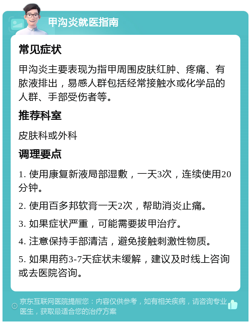 甲沟炎就医指南 常见症状 甲沟炎主要表现为指甲周围皮肤红肿、疼痛、有脓液排出，易感人群包括经常接触水或化学品的人群、手部受伤者等。 推荐科室 皮肤科或外科 调理要点 1. 使用康复新液局部湿敷，一天3次，连续使用20分钟。 2. 使用百多邦软膏一天2次，帮助消炎止痛。 3. 如果症状严重，可能需要拔甲治疗。 4. 注意保持手部清洁，避免接触刺激性物质。 5. 如果用药3-7天症状未缓解，建议及时线上咨询或去医院咨询。