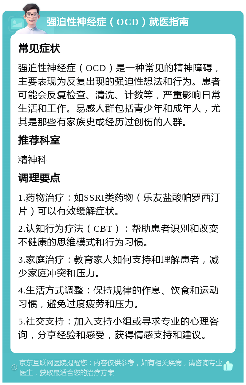 强迫性神经症（OCD）就医指南 常见症状 强迫性神经症（OCD）是一种常见的精神障碍，主要表现为反复出现的强迫性想法和行为。患者可能会反复检查、清洗、计数等，严重影响日常生活和工作。易感人群包括青少年和成年人，尤其是那些有家族史或经历过创伤的人群。 推荐科室 精神科 调理要点 1.药物治疗：如SSRI类药物（乐友盐酸帕罗西汀片）可以有效缓解症状。 2.认知行为疗法（CBT）：帮助患者识别和改变不健康的思维模式和行为习惯。 3.家庭治疗：教育家人如何支持和理解患者，减少家庭冲突和压力。 4.生活方式调整：保持规律的作息、饮食和运动习惯，避免过度疲劳和压力。 5.社交支持：加入支持小组或寻求专业的心理咨询，分享经验和感受，获得情感支持和建议。