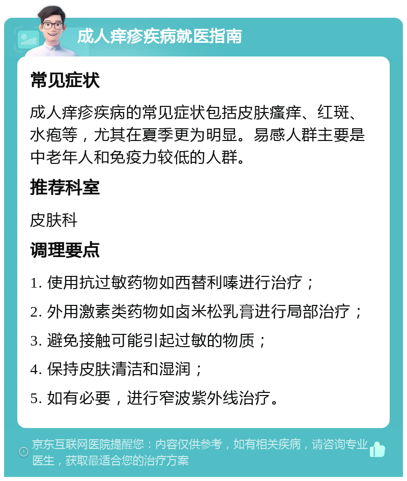 成人痒疹疾病就医指南 常见症状 成人痒疹疾病的常见症状包括皮肤瘙痒、红斑、水疱等，尤其在夏季更为明显。易感人群主要是中老年人和免疫力较低的人群。 推荐科室 皮肤科 调理要点 1. 使用抗过敏药物如西替利嗪进行治疗； 2. 外用激素类药物如卤米松乳膏进行局部治疗； 3. 避免接触可能引起过敏的物质； 4. 保持皮肤清洁和湿润； 5. 如有必要，进行窄波紫外线治疗。