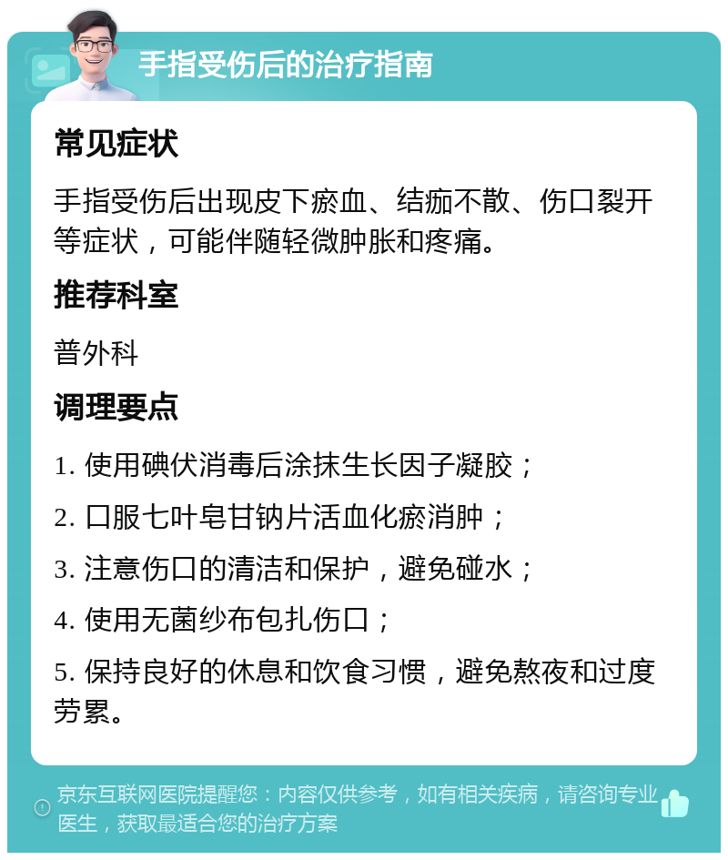 手指受伤后的治疗指南 常见症状 手指受伤后出现皮下瘀血、结痂不散、伤口裂开等症状，可能伴随轻微肿胀和疼痛。 推荐科室 普外科 调理要点 1. 使用碘伏消毒后涂抹生长因子凝胶； 2. 口服七叶皂甘钠片活血化瘀消肿； 3. 注意伤口的清洁和保护，避免碰水； 4. 使用无菌纱布包扎伤口； 5. 保持良好的休息和饮食习惯，避免熬夜和过度劳累。