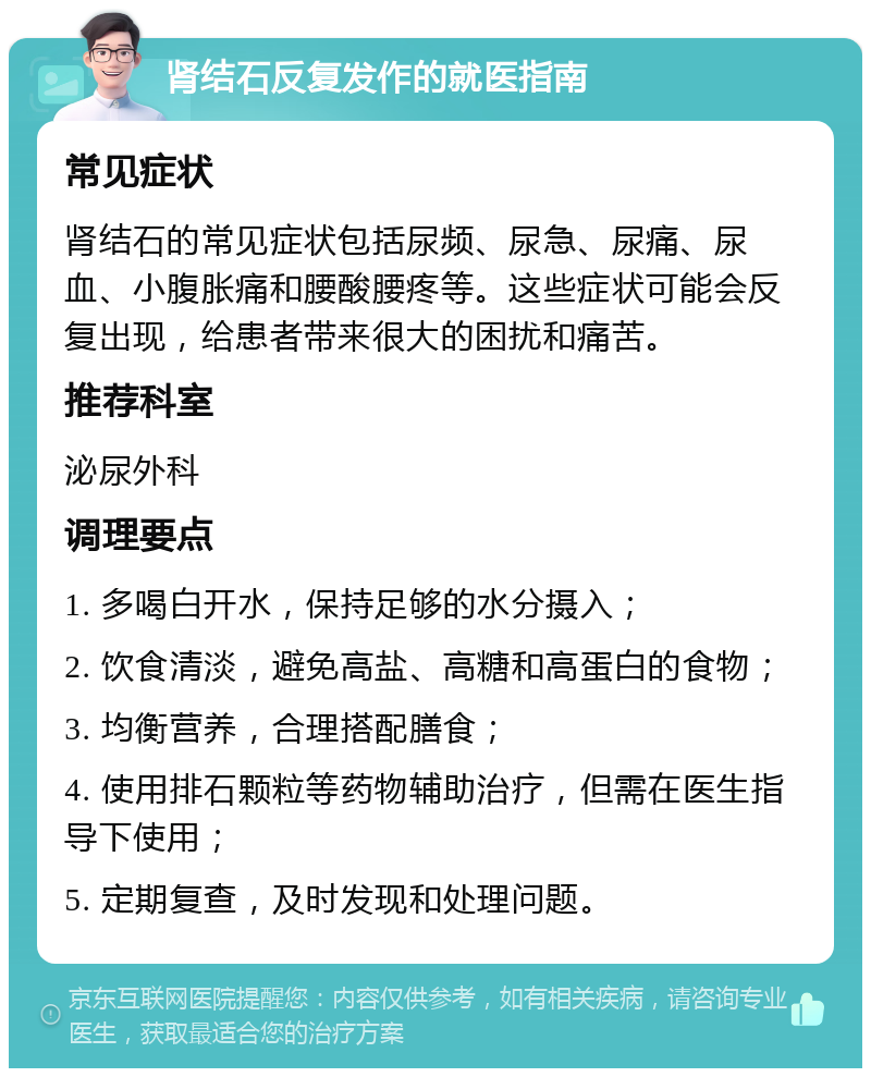 肾结石反复发作的就医指南 常见症状 肾结石的常见症状包括尿频、尿急、尿痛、尿血、小腹胀痛和腰酸腰疼等。这些症状可能会反复出现，给患者带来很大的困扰和痛苦。 推荐科室 泌尿外科 调理要点 1. 多喝白开水，保持足够的水分摄入； 2. 饮食清淡，避免高盐、高糖和高蛋白的食物； 3. 均衡营养，合理搭配膳食； 4. 使用排石颗粒等药物辅助治疗，但需在医生指导下使用； 5. 定期复查，及时发现和处理问题。