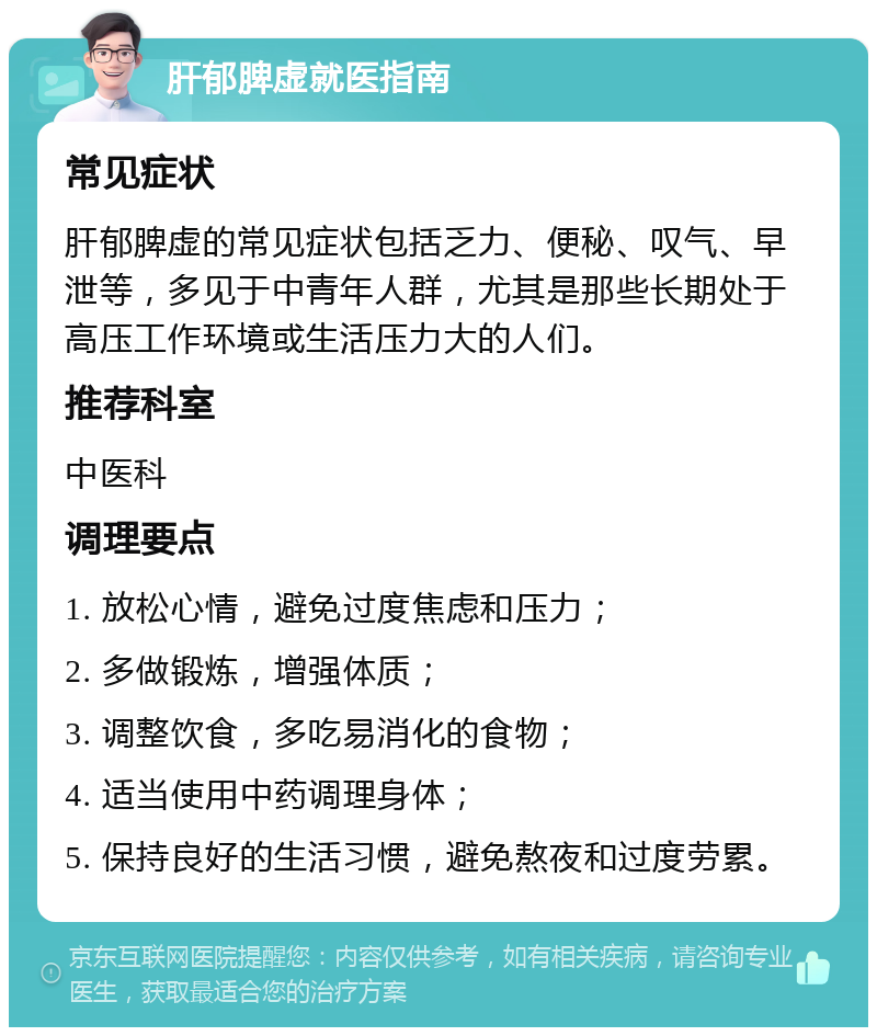 肝郁脾虚就医指南 常见症状 肝郁脾虚的常见症状包括乏力、便秘、叹气、早泄等，多见于中青年人群，尤其是那些长期处于高压工作环境或生活压力大的人们。 推荐科室 中医科 调理要点 1. 放松心情，避免过度焦虑和压力； 2. 多做锻炼，增强体质； 3. 调整饮食，多吃易消化的食物； 4. 适当使用中药调理身体； 5. 保持良好的生活习惯，避免熬夜和过度劳累。