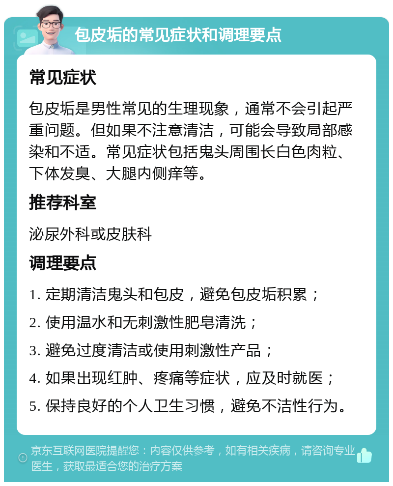 包皮垢的常见症状和调理要点 常见症状 包皮垢是男性常见的生理现象，通常不会引起严重问题。但如果不注意清洁，可能会导致局部感染和不适。常见症状包括鬼头周围长白色肉粒、下体发臭、大腿内侧痒等。 推荐科室 泌尿外科或皮肤科 调理要点 1. 定期清洁鬼头和包皮，避免包皮垢积累； 2. 使用温水和无刺激性肥皂清洗； 3. 避免过度清洁或使用刺激性产品； 4. 如果出现红肿、疼痛等症状，应及时就医； 5. 保持良好的个人卫生习惯，避免不洁性行为。