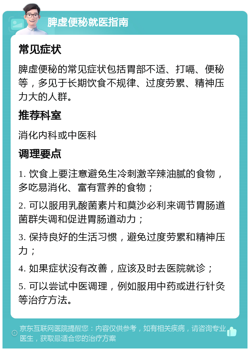 脾虚便秘就医指南 常见症状 脾虚便秘的常见症状包括胃部不适、打嗝、便秘等，多见于长期饮食不规律、过度劳累、精神压力大的人群。 推荐科室 消化内科或中医科 调理要点 1. 饮食上要注意避免生冷刺激辛辣油腻的食物，多吃易消化、富有营养的食物； 2. 可以服用乳酸菌素片和莫沙必利来调节胃肠道菌群失调和促进胃肠道动力； 3. 保持良好的生活习惯，避免过度劳累和精神压力； 4. 如果症状没有改善，应该及时去医院就诊； 5. 可以尝试中医调理，例如服用中药或进行针灸等治疗方法。