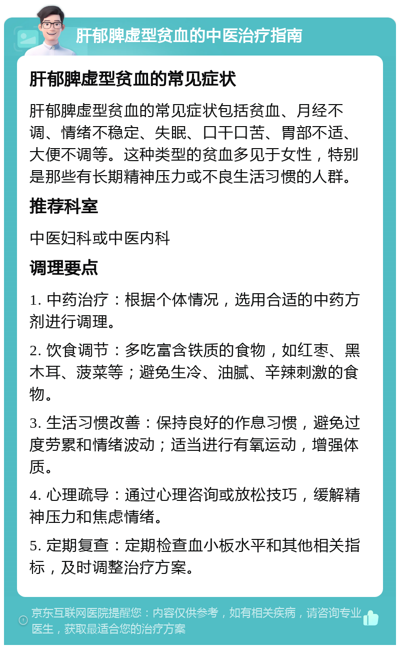 肝郁脾虚型贫血的中医治疗指南 肝郁脾虚型贫血的常见症状 肝郁脾虚型贫血的常见症状包括贫血、月经不调、情绪不稳定、失眠、口干口苦、胃部不适、大便不调等。这种类型的贫血多见于女性，特别是那些有长期精神压力或不良生活习惯的人群。 推荐科室 中医妇科或中医内科 调理要点 1. 中药治疗：根据个体情况，选用合适的中药方剂进行调理。 2. 饮食调节：多吃富含铁质的食物，如红枣、黑木耳、菠菜等；避免生冷、油腻、辛辣刺激的食物。 3. 生活习惯改善：保持良好的作息习惯，避免过度劳累和情绪波动；适当进行有氧运动，增强体质。 4. 心理疏导：通过心理咨询或放松技巧，缓解精神压力和焦虑情绪。 5. 定期复查：定期检查血小板水平和其他相关指标，及时调整治疗方案。