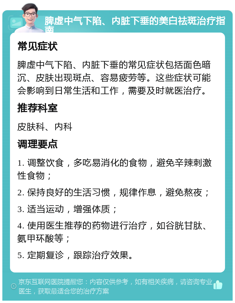 脾虚中气下陷、内脏下垂的美白祛斑治疗指南 常见症状 脾虚中气下陷、内脏下垂的常见症状包括面色暗沉、皮肤出现斑点、容易疲劳等。这些症状可能会影响到日常生活和工作，需要及时就医治疗。 推荐科室 皮肤科、内科 调理要点 1. 调整饮食，多吃易消化的食物，避免辛辣刺激性食物； 2. 保持良好的生活习惯，规律作息，避免熬夜； 3. 适当运动，增强体质； 4. 使用医生推荐的药物进行治疗，如谷胱甘肽、氨甲环酸等； 5. 定期复诊，跟踪治疗效果。