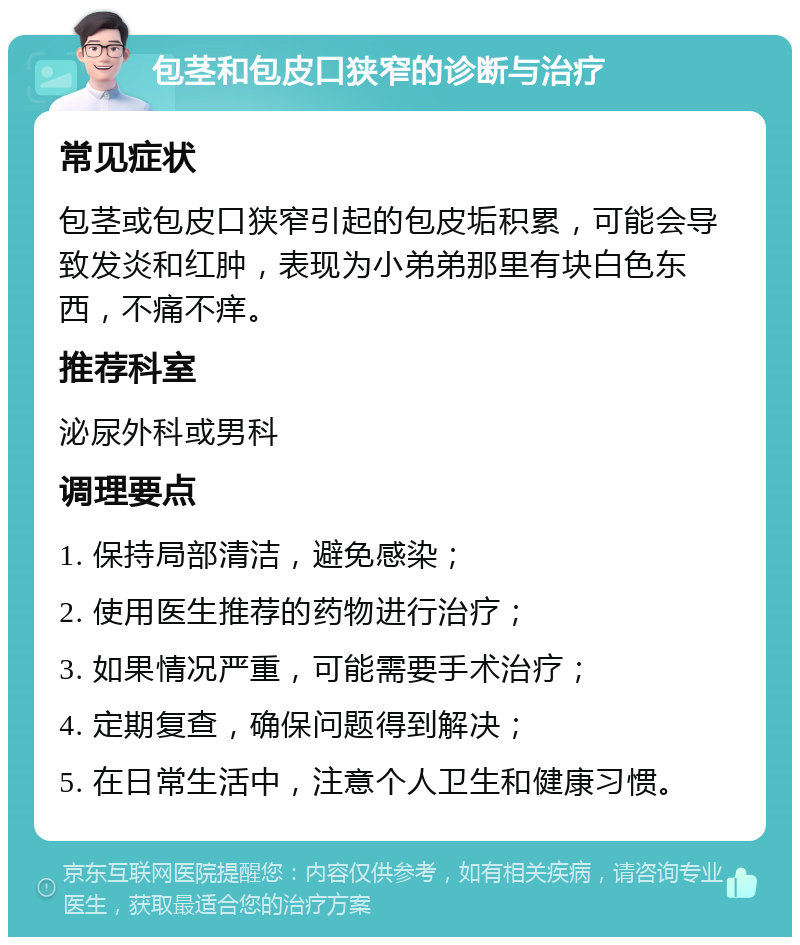 包茎和包皮口狭窄的诊断与治疗 常见症状 包茎或包皮口狭窄引起的包皮垢积累，可能会导致发炎和红肿，表现为小弟弟那里有块白色东西，不痛不痒。 推荐科室 泌尿外科或男科 调理要点 1. 保持局部清洁，避免感染； 2. 使用医生推荐的药物进行治疗； 3. 如果情况严重，可能需要手术治疗； 4. 定期复查，确保问题得到解决； 5. 在日常生活中，注意个人卫生和健康习惯。