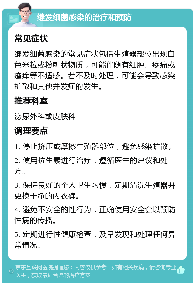 继发细菌感染的治疗和预防 常见症状 继发细菌感染的常见症状包括生殖器部位出现白色米粒或粉刺状物质，可能伴随有红肿、疼痛或瘙痒等不适感。若不及时处理，可能会导致感染扩散和其他并发症的发生。 推荐科室 泌尿外科或皮肤科 调理要点 1. 停止挤压或摩擦生殖器部位，避免感染扩散。 2. 使用抗生素进行治疗，遵循医生的建议和处方。 3. 保持良好的个人卫生习惯，定期清洗生殖器并更换干净的内衣裤。 4. 避免不安全的性行为，正确使用安全套以预防性病的传播。 5. 定期进行性健康检查，及早发现和处理任何异常情况。