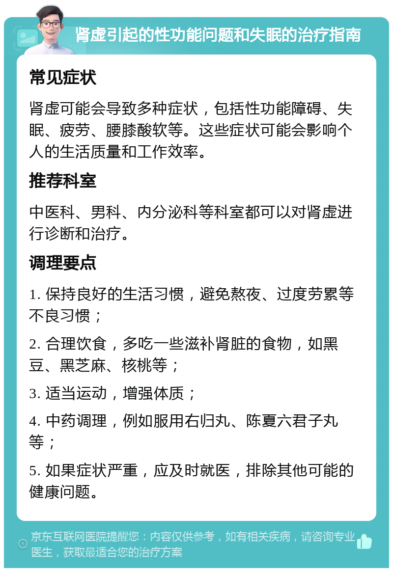 肾虚引起的性功能问题和失眠的治疗指南 常见症状 肾虚可能会导致多种症状，包括性功能障碍、失眠、疲劳、腰膝酸软等。这些症状可能会影响个人的生活质量和工作效率。 推荐科室 中医科、男科、内分泌科等科室都可以对肾虚进行诊断和治疗。 调理要点 1. 保持良好的生活习惯，避免熬夜、过度劳累等不良习惯； 2. 合理饮食，多吃一些滋补肾脏的食物，如黑豆、黑芝麻、核桃等； 3. 适当运动，增强体质； 4. 中药调理，例如服用右归丸、陈夏六君子丸等； 5. 如果症状严重，应及时就医，排除其他可能的健康问题。