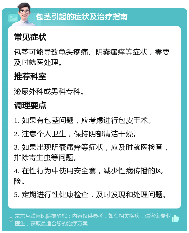 包茎引起的症状及治疗指南 常见症状 包茎可能导致龟头疼痛、阴囊瘙痒等症状，需要及时就医处理。 推荐科室 泌尿外科或男科专科。 调理要点 1. 如果有包茎问题，应考虑进行包皮手术。 2. 注意个人卫生，保持阴部清洁干燥。 3. 如果出现阴囊瘙痒等症状，应及时就医检查，排除寄生虫等问题。 4. 在性行为中使用安全套，减少性病传播的风险。 5. 定期进行性健康检查，及时发现和处理问题。