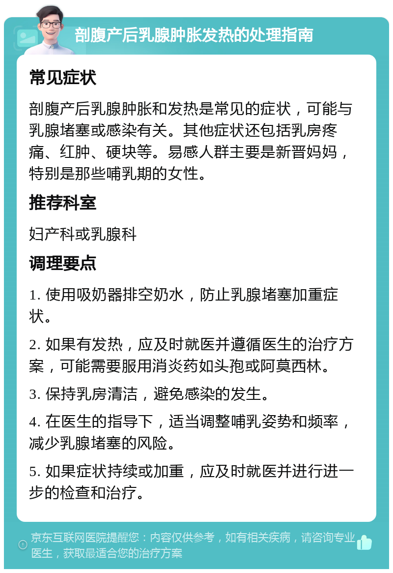 剖腹产后乳腺肿胀发热的处理指南 常见症状 剖腹产后乳腺肿胀和发热是常见的症状，可能与乳腺堵塞或感染有关。其他症状还包括乳房疼痛、红肿、硬块等。易感人群主要是新晋妈妈，特别是那些哺乳期的女性。 推荐科室 妇产科或乳腺科 调理要点 1. 使用吸奶器排空奶水，防止乳腺堵塞加重症状。 2. 如果有发热，应及时就医并遵循医生的治疗方案，可能需要服用消炎药如头孢或阿莫西林。 3. 保持乳房清洁，避免感染的发生。 4. 在医生的指导下，适当调整哺乳姿势和频率，减少乳腺堵塞的风险。 5. 如果症状持续或加重，应及时就医并进行进一步的检查和治疗。