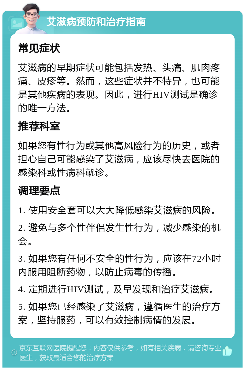 艾滋病预防和治疗指南 常见症状 艾滋病的早期症状可能包括发热、头痛、肌肉疼痛、皮疹等。然而，这些症状并不特异，也可能是其他疾病的表现。因此，进行HIV测试是确诊的唯一方法。 推荐科室 如果您有性行为或其他高风险行为的历史，或者担心自己可能感染了艾滋病，应该尽快去医院的感染科或性病科就诊。 调理要点 1. 使用安全套可以大大降低感染艾滋病的风险。 2. 避免与多个性伴侣发生性行为，减少感染的机会。 3. 如果您有任何不安全的性行为，应该在72小时内服用阻断药物，以防止病毒的传播。 4. 定期进行HIV测试，及早发现和治疗艾滋病。 5. 如果您已经感染了艾滋病，遵循医生的治疗方案，坚持服药，可以有效控制病情的发展。