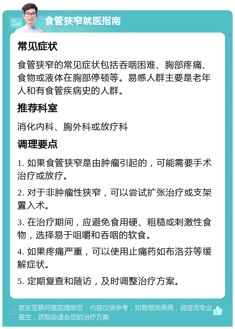 食管狭窄就医指南 常见症状 食管狭窄的常见症状包括吞咽困难、胸部疼痛、食物或液体在胸部停顿等。易感人群主要是老年人和有食管疾病史的人群。 推荐科室 消化内科、胸外科或放疗科 调理要点 1. 如果食管狭窄是由肿瘤引起的，可能需要手术治疗或放疗。 2. 对于非肿瘤性狭窄，可以尝试扩张治疗或支架置入术。 3. 在治疗期间，应避免食用硬、粗糙或刺激性食物，选择易于咀嚼和吞咽的软食。 4. 如果疼痛严重，可以使用止痛药如布洛芬等缓解症状。 5. 定期复查和随访，及时调整治疗方案。