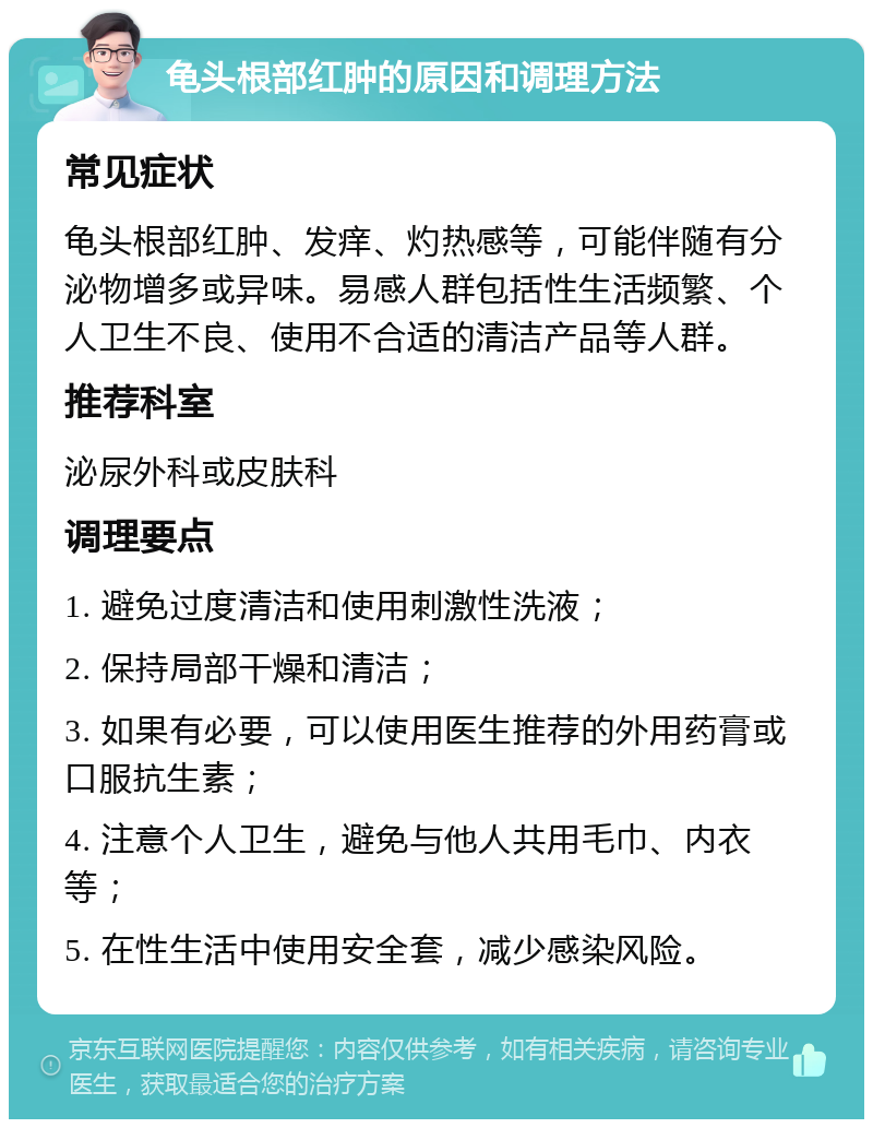 龟头根部红肿的原因和调理方法 常见症状 龟头根部红肿、发痒、灼热感等，可能伴随有分泌物增多或异味。易感人群包括性生活频繁、个人卫生不良、使用不合适的清洁产品等人群。 推荐科室 泌尿外科或皮肤科 调理要点 1. 避免过度清洁和使用刺激性洗液； 2. 保持局部干燥和清洁； 3. 如果有必要，可以使用医生推荐的外用药膏或口服抗生素； 4. 注意个人卫生，避免与他人共用毛巾、内衣等； 5. 在性生活中使用安全套，减少感染风险。